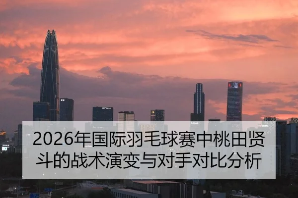 2026年国际羽毛球赛中桃田贤斗的战术演变与对手对比分析