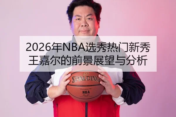 2026年NBA选秀热门新秀王嘉尔的前景展望与分析