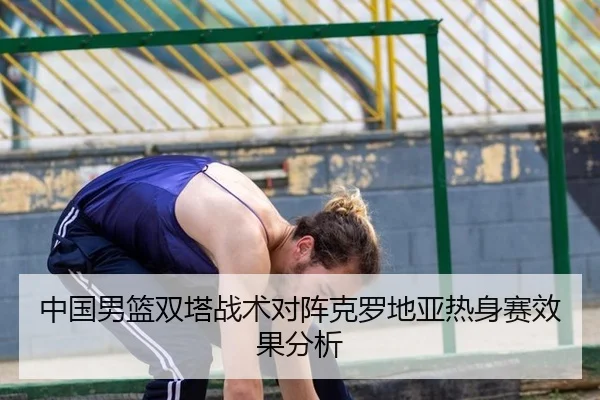 中国男篮双塔战术对阵克罗地亚热身赛效果分析