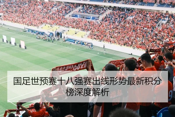 国足世预赛十八强赛出线形势最新积分榜深度解析