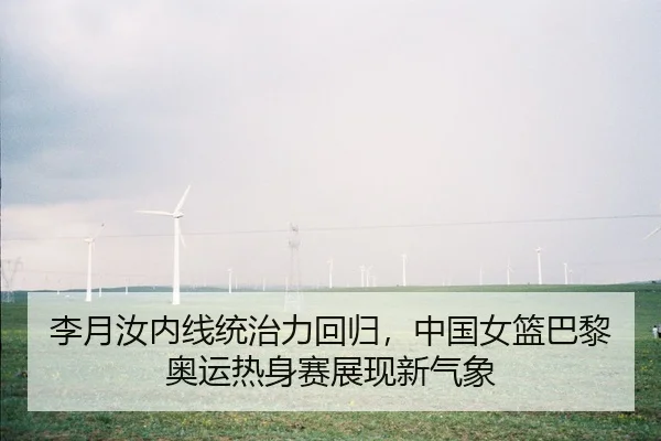 李月汝内线统治力回归，中国女篮巴黎奥运热身赛展现新气象